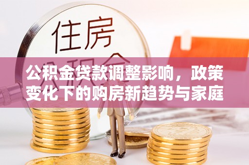 资阳公积金贷款调整影响，政策变化下的购房新趋势与家庭财务规划