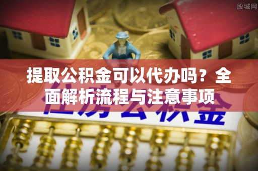 资阳提取公积金可以代办吗？全面解析流程与注意事项