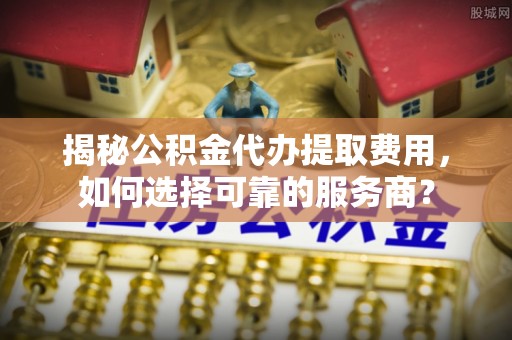 资阳揭秘公积金代办提取费用，如何选择可靠的服务商？