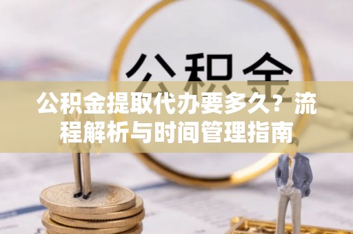 资阳公积金提取代办要多久？流程解析与时间管理指南