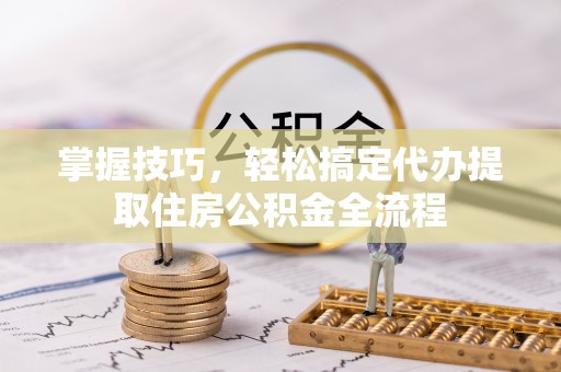 资阳掌握技巧，轻松搞定代办提取住房公积金全流程
