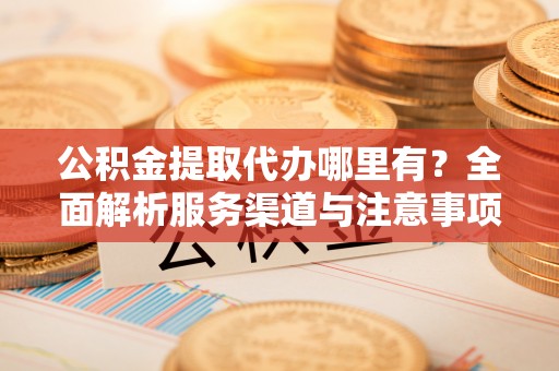 资阳公积金提取代办哪里有？全面解析服务渠道与注意事项