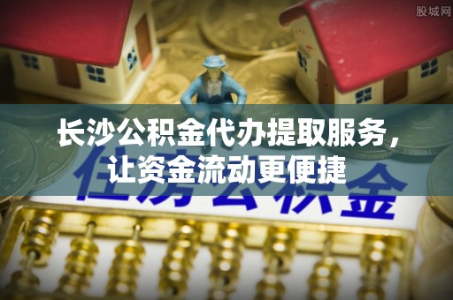 资阳长沙公积金代办提取服务，让资金流动更便捷