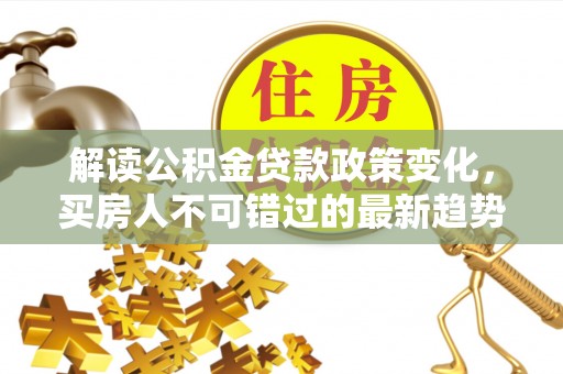 资阳解读公积金贷款政策变化，买房人不可错过的最新趋势
