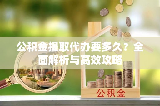 资阳公积金提取代办要多久？全面解析与高效攻略