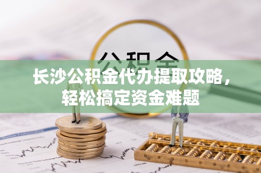 资阳长沙公积金代办提取攻略，轻松搞定资金难题