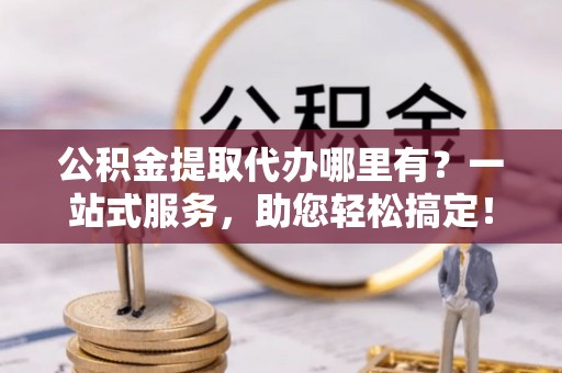 资阳公积金提取代办哪里有？一站式服务，助您轻松搞定！