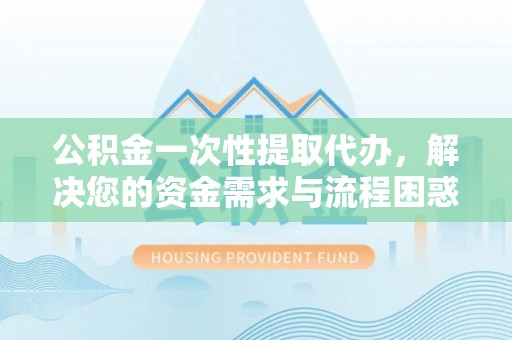 资阳公积金一次性提取代办，解决您的资金需求与流程困惑