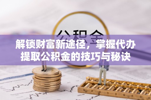资阳解锁财富新途径，掌握代办提取公积金的技巧与秘诀