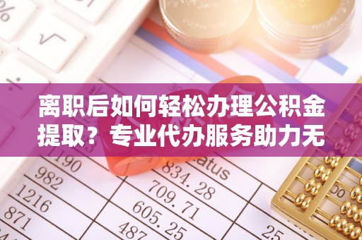 资阳离职后如何轻松办理公积金提取？专业代办服务助力无忧