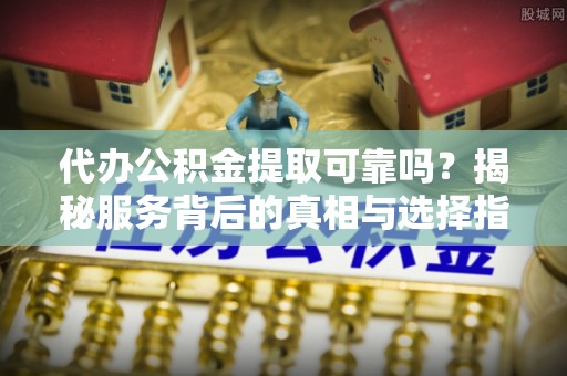 资阳代办公积金提取可靠吗？揭秘服务背后的真相与选择指南