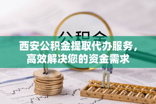 资阳西安公积金提取代办服务，高效解决您的资金需求