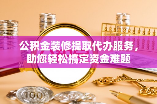 资阳公积金装修提取代办服务，助您轻松搞定资金难题