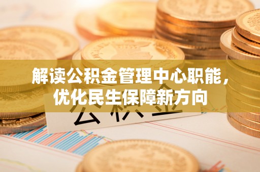 资阳解读公积金管理中心职能，优化民生保障新方向