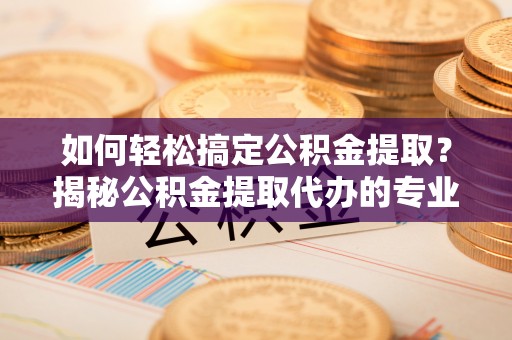 资阳如何轻松搞定公积金提取？揭秘公积金提取代办的专业服务