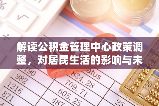 资阳解读公积金管理中心政策调整，对居民生活的影响与未来展望