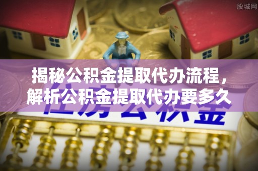 资阳揭秘公积金提取代办流程，解析公积金提取代办要多久的真相