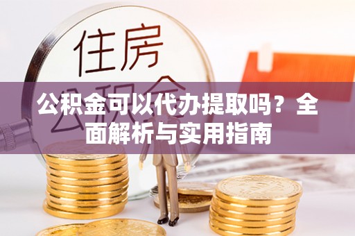 资阳公积金可以代办提取吗？全面解析与实用指南