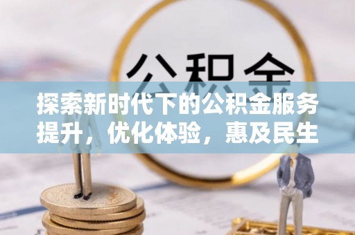 资阳探索新时代下的公积金服务提升，优化体验，惠及民生