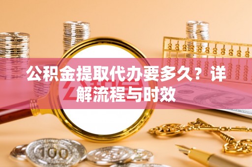 资阳公积金提取代办要多久？详解流程与时效