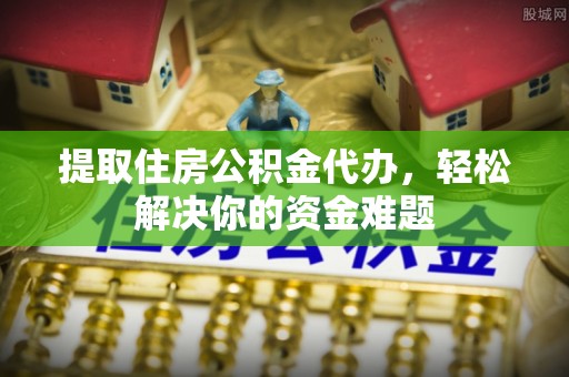 资阳提取住房公积金代办，轻松解决你的资金难题