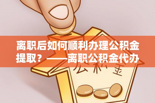 资阳离职后如何顺利办理公积金提取？——离职公积金代办提取全攻略