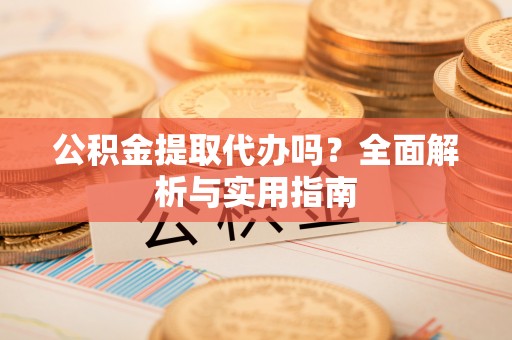 资阳公积金提取代办吗？全面解析与实用指南