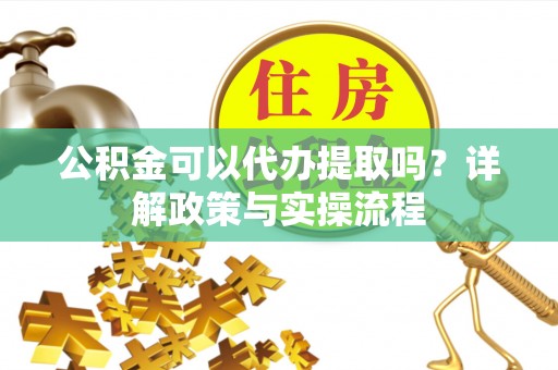 资阳公积金可以代办提取吗？详解政策与实操流程