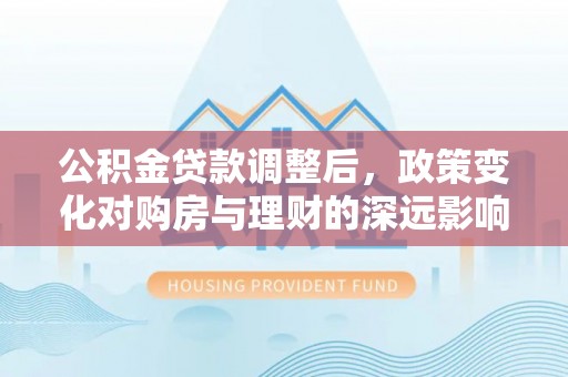 资阳公积金贷款调整后，政策变化对购房与理财的深远影响