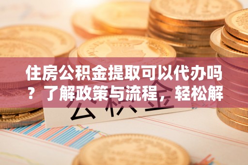 资阳住房公积金提取可以代办吗？了解政策与流程，轻松解决疑惑