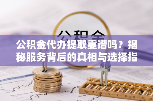 资阳公积金代办提取靠谱吗？揭秘服务背后的真相与选择指南