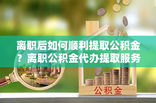 资阳离职后如何顺利提取公积金？离职公积金代办提取服务助力无忧办理