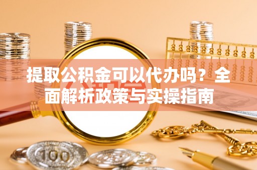 资阳提取公积金可以代办吗？全面解析政策与实操指南