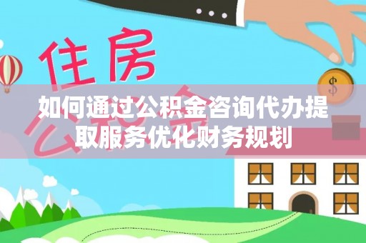 资阳如何通过公积金咨询代办提取服务优化财务规划