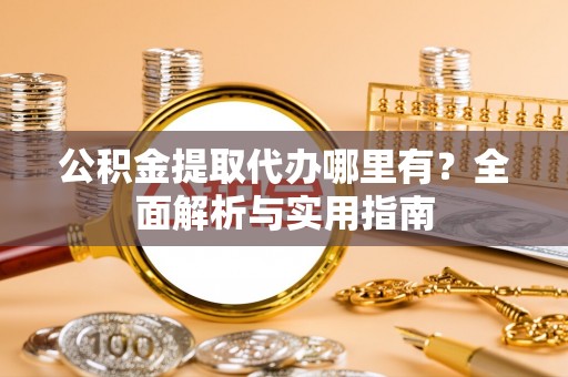 资阳公积金提取代办哪里有？全面解析与实用指南