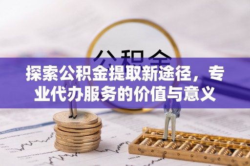 资阳探索公积金提取新途径，专业代办服务的价值与意义