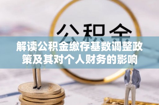 资阳解读公积金缴存基数调整政策及其对个人财务的影响