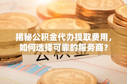 资阳揭秘公积金代办提取费用，如何选择可靠的服务商？