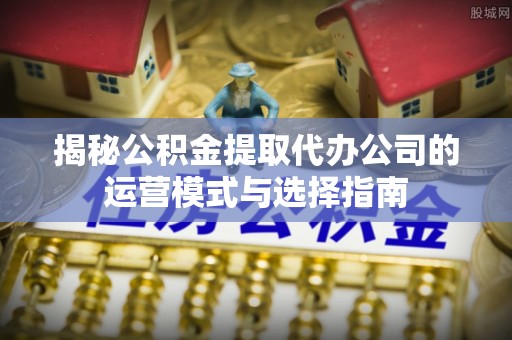 资阳揭秘公积金提取代办公司的运营模式与选择指南