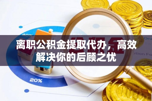 资阳离职公积金提取代办，高效解决你的后顾之忧