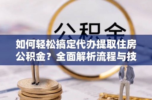 资阳如何轻松搞定代办提取住房公积金？全面解析流程与技巧