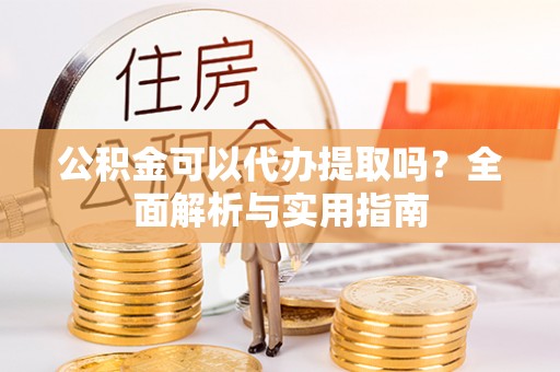 资阳公积金可以代办提取吗？全面解析与实用指南