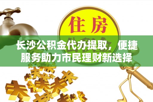 资阳长沙公积金代办提取，便捷服务助力市民理财新选择