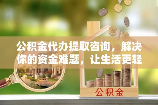 资阳公积金代办提取咨询，解决你的资金难题，让生活更轻松