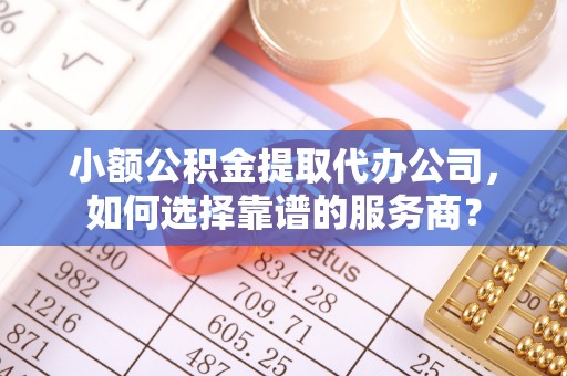 资阳小额公积金提取代办公司，如何选择靠谱的服务商？