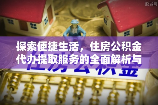资阳探索便捷生活，住房公积金代办提取服务的全面解析与优势
