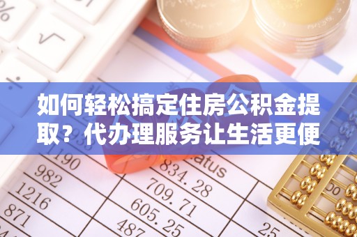 资阳如何轻松搞定住房公积金提取？代办理服务让生活更便捷！