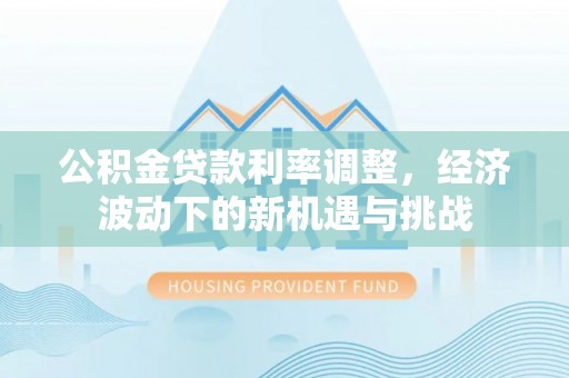 资阳公积金贷款利率调整，经济波动下的新机遇与挑战
