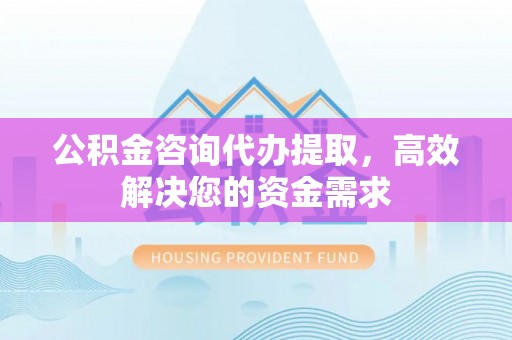 资阳公积金咨询代办提取，高效解决您的资金需求