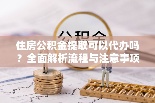 资阳住房公积金提取可以代办吗？全面解析流程与注意事项